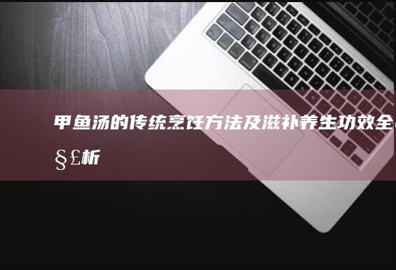 甲鱼汤的传统烹饪方法及滋补养生功效全解析